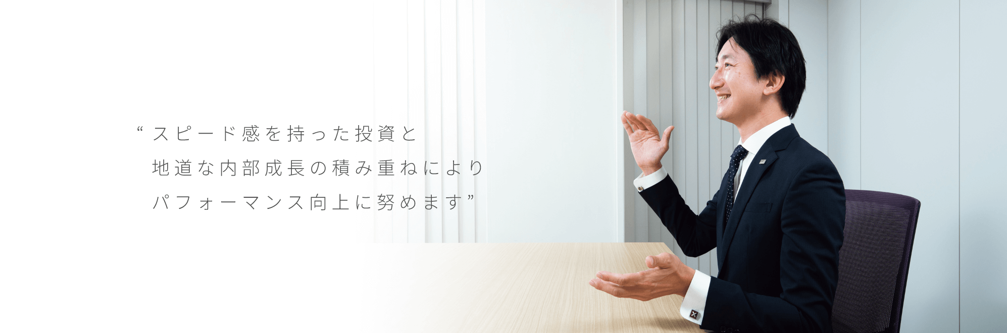 “スピード感を持った投資と地道な内部成長の積み重ねによりパフォーマンス向上に努めます”