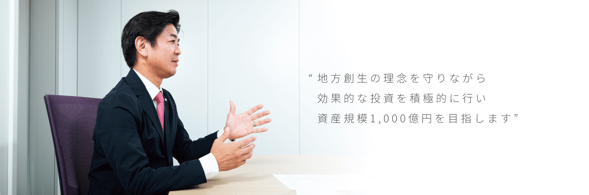“地方創生の理念を守りながら効果的な投資を積極的に行い資産規模1,000億円を目指します”